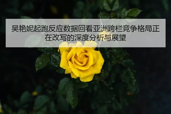 吴艳妮起跑反应数据回看亚洲跨栏竞争格局正在改写的深度分析与展望